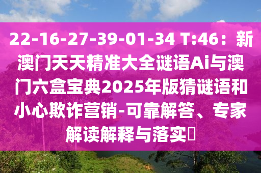 22-16-27-39-01-34 T:46：新澳門天天精準大全謎語Ai與澳門六盒寶典2025年版猜謎語和小心欺詐營銷-可靠解答、專家解讀解釋與落實?