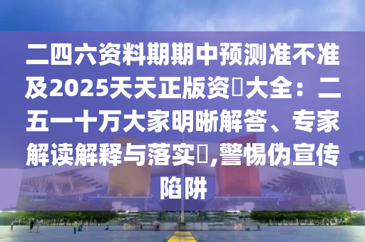 二四六資料期期中預(yù)測(cè)準(zhǔn)不準(zhǔn)及2025天天正版資枓大全：二五一十萬(wàn)大家明晰解答、專家解讀解釋與落實(shí)?,警惕偽宣傳陷阱