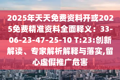 2025年天天免費(fèi)資料開(kāi)或2025免費(fèi)精準(zhǔn)資料全面釋義：33-06-23-47-25-10 T:23:創(chuàng)新解讀、專家解析解釋與落實(shí),留心虛假推廣危害