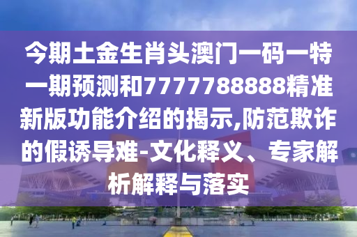 今期土金生肖頭澳門一碼一特一期預(yù)測(cè)和7777788888精準(zhǔn)新版功能介紹的揭示,防范欺詐的假誘導(dǎo)難-文化釋義、專家解析解釋與落實(shí)
