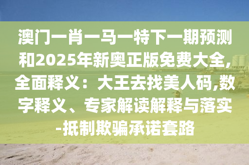 澳門一肖一馬一特下一期預(yù)測(cè)和2025年新奧正版免費(fèi)大全,全面釋義：大王去找美人碼,數(shù)字釋義、專家解讀解釋與落實(shí)-抵制欺騙承諾套路