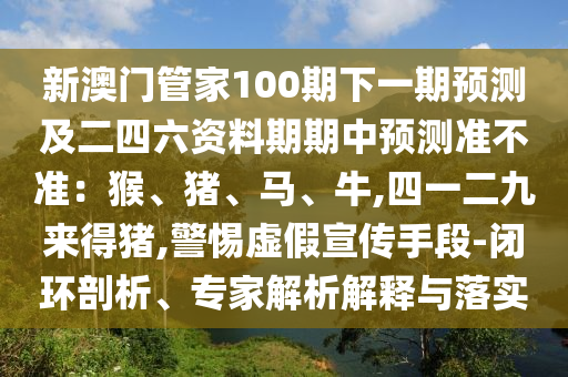 新澳門管家100期下一期預(yù)測(cè)及二四六資料期期中預(yù)測(cè)準(zhǔn)不準(zhǔn)：猴、豬、馬、牛,四一二九來(lái)得豬,警惕虛假宣傳手段-閉環(huán)剖析、專家解析解釋與落實(shí)