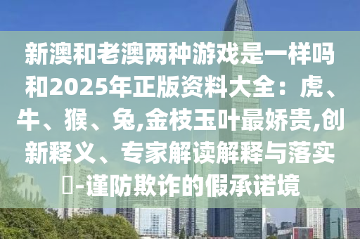 新澳和老澳兩種游戲是一樣嗎和2025年正版資料大全：虎、牛、猴、兔,金枝玉葉最嬌貴,創(chuàng)新釋義、專家解讀解釋與落實(shí)?-謹(jǐn)防欺詐的假承諾境
