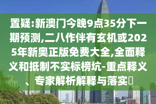 置疑:新澳門今晚9點(diǎn)35分下一期預(yù)測(cè),二八作伴有玄機(jī)或2025年新奧正版免費(fèi)大全,全面釋義和抵制不實(shí)標(biāo)榜坑-重點(diǎn)釋義、專家解析解釋與落實(shí)?