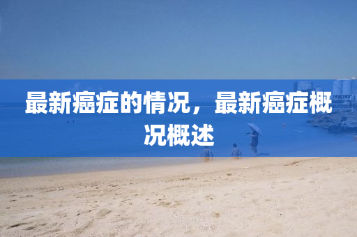 最新癌癥的情況，最新癌癥概況概述