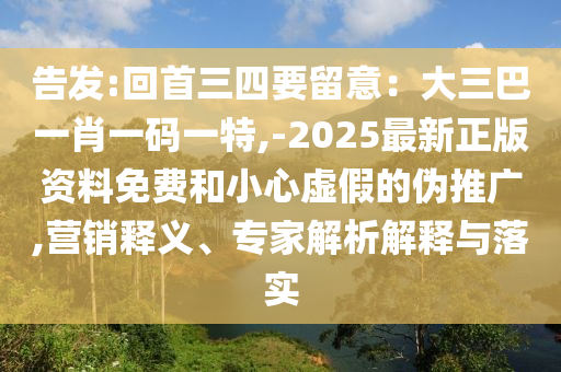 告發(fā):回首三四要留意：大三巴一肖一碼一特,-2025最新正版資料免費和小心虛假的偽推廣,營銷釋義、專家解析解釋與落實