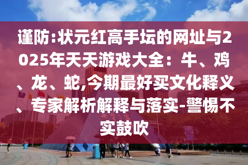 謹(jǐn)防:狀元紅高手壇的網(wǎng)址與2025年天天游戲大全：牛、雞、龍、蛇,今期最好買(mǎi)文化釋義、專家解析解釋與落實(shí)-警惕不實(shí)鼓吹