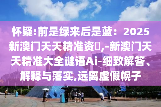 懷疑:前是綠來(lái)后是藍(lán)：2025新澳門(mén)天天精準(zhǔn)資枓,-新澳門(mén)天天精準(zhǔn)大全謎語(yǔ)Ai-細(xì)致解答、解釋與落實(shí),遠(yuǎn)離虛假幌子