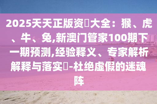 2025天天正版資枓大全：猴、虎、牛、兔,新澳門管家100期下一期預(yù)測,經(jīng)驗釋義、專家解析解釋與落實?-杜絕虛假的迷魂陣