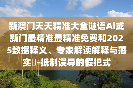 新澳門天天精準(zhǔn)大全謎語Ai或新門最精準(zhǔn)最精準(zhǔn)免費和2025數(shù)據(jù)釋義、專家解讀解釋與落實?-抵制誤導(dǎo)的假把式