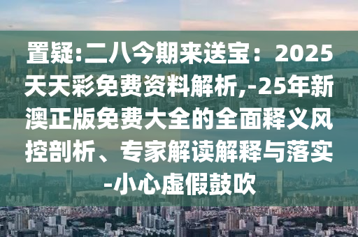 置疑:二八今期來(lái)送寶：2025天天彩免費(fèi)資料解析,-25年新澳正版免費(fèi)大全的全面釋義風(fēng)控剖析、專(zhuān)家解讀解釋與落實(shí)-小心虛假鼓吹