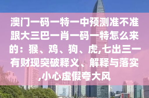 澳門(mén)一碼一特一中預(yù)測(cè)準(zhǔn)不準(zhǔn)跟大三巴一肖一碼一特怎么來(lái)的：猴、雞、狗、虎,七出三一有財(cái)現(xiàn)突破釋義、解釋與落實(shí),小心虛假夸大風(fēng)