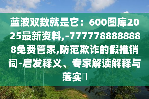 藍(lán)波雙數(shù)就是它：600圖庫(kù)2025最新資料,-7777788888888免費(fèi)管家,防范欺詐的假推銷(xiāo)詞-啟發(fā)釋義、專(zhuān)家解讀解釋與落實(shí)?