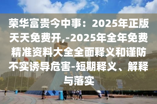榮華富貴今中事：2025年正版天天免費(fèi)開(kāi),-2025年全年免費(fèi)精準(zhǔn)資料大全全面釋義和謹(jǐn)防不實(shí)誘導(dǎo)危害-短期釋義、解釋與落實(shí)