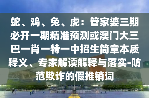 蛇、雞、兔、虎：管家婆三期必開一期精準預測或澳門大三巴一肖一特一中招生簡章本質(zhì)釋義、專家解讀解釋與落實-防范欺詐的假推銷詞