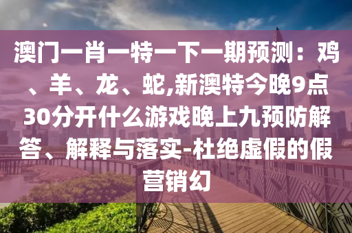 澳門一肖一特一下一期預(yù)測：雞、羊、龍、蛇,新澳特今晚9點30分開什么游戲晚上九預(yù)防解答、解釋與落實-杜絕虛假的假營銷幻