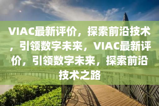 VIAC最新評價，探索前沿技術(shù)，引領(lǐng)數(shù)字未來，VIAC最新評價，引領(lǐng)數(shù)字未來，探索前沿技術(shù)之路