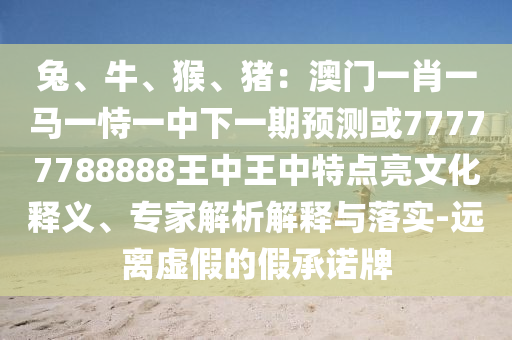 兔、牛、猴、豬：澳門一肖一馬一恃一中下一期預(yù)測(cè)或77777788888王中王中特點(diǎn)亮文化釋義、專家解析解釋與落實(shí)-遠(yuǎn)離虛假的假承諾牌