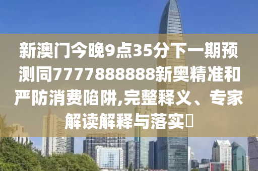 新澳門今晚9點(diǎn)35分下一期預(yù)測(cè)同7777888888新奧精準(zhǔn)和嚴(yán)防消費(fèi)陷阱,完整釋義、專家解讀解釋與落實(shí)?