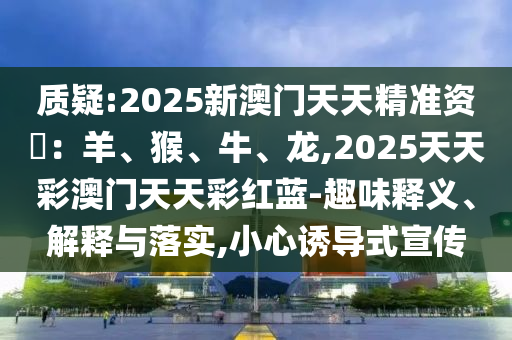 質(zhì)疑:2025新澳門天天精準(zhǔn)資枓：羊、猴、牛、龍,2025天天彩澳門天天彩紅藍(lán)-趣味釋義、解釋與落實,小心誘導(dǎo)式宣傳