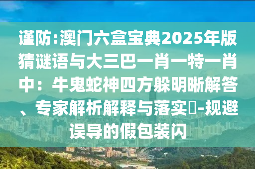 謹(jǐn)防:澳門六盒寶典2025年版猜謎語與大三巴一肖一特一肖中：牛鬼蛇神四方躲明晰解答、專家解析解釋與落實?-規(guī)避誤導(dǎo)的假包裝閃