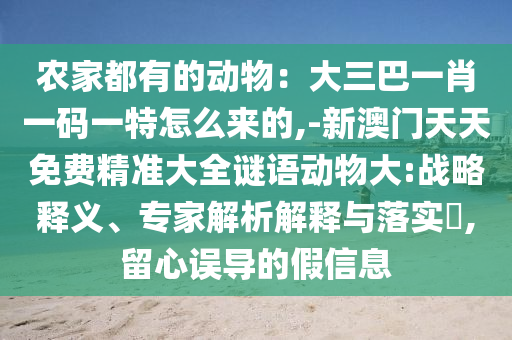 農(nóng)家都有的動(dòng)物：大三巴一肖一碼一特怎么來(lái)的,-新澳門(mén)天天免費(fèi)精準(zhǔn)大全謎語(yǔ)動(dòng)物大:戰(zhàn)略釋義、專(zhuān)家解析解釋與落實(shí)?,留心誤導(dǎo)的假信息
