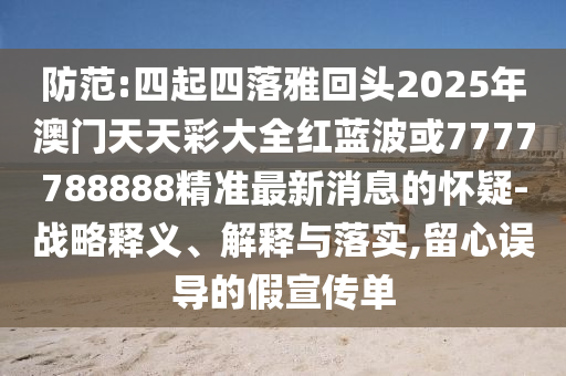 防范:四起四落雅回頭2025年澳門(mén)天天彩大全紅藍(lán)波或7777788888精準(zhǔn)最新消息的懷疑-戰(zhàn)略釋義、解釋與落實(shí),留心誤導(dǎo)的假宣傳單