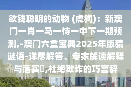 欲錢(qián)聰明的動(dòng)物 (虎狗)：新澳門(mén)一肖一馬一恃一中下一期預(yù)測(cè),-澳門(mén)六盒寶典2025年版猜謎語(yǔ)-詳盡解答、專(zhuān)家解讀解釋與落實(shí)?,杜絕欺詐的巧言辭