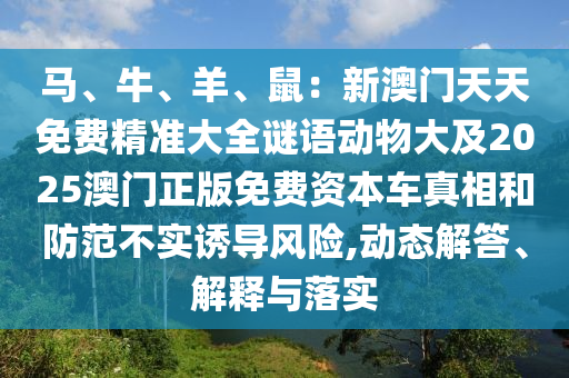馬、牛、羊、鼠：新澳門(mén)天天免費(fèi)精準(zhǔn)大全謎語(yǔ)動(dòng)物大及2025澳門(mén)正版免費(fèi)資本車(chē)真相和防范不實(shí)誘導(dǎo)風(fēng)險(xiǎn),動(dòng)態(tài)解答、解釋與落實(shí)