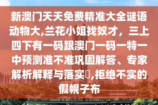新澳門(mén)天天免費(fèi)精準(zhǔn)大全謎語(yǔ)動(dòng)物大,蘭花小姐找奴才，三上四下有一碼跟澳門(mén)一碼一特一中預(yù)測(cè)準(zhǔn)不準(zhǔn)鞏固解答、專(zhuān)家解析解釋與落實(shí)?,拒絕不實(shí)的假幌子布