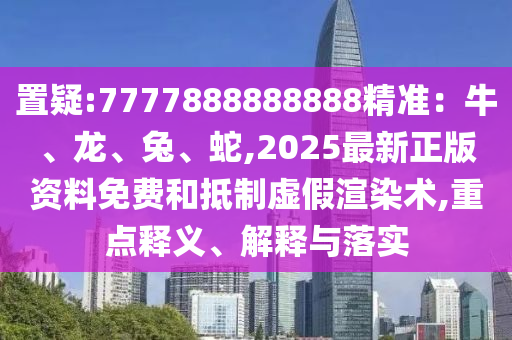 置疑:7777888888888精準：牛、龍、兔、蛇,2025最新正版資料免費和抵制虛假渲染術,重點釋義、解釋與落實