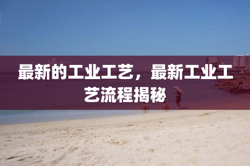 最新的工業(yè)工藝，最新工業(yè)工藝流程揭秘