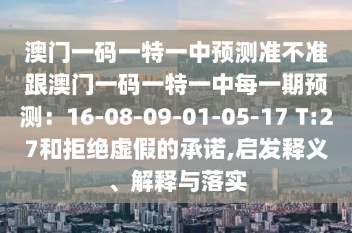 澳門(mén)一碼一特一中預(yù)測(cè)準(zhǔn)不準(zhǔn)跟澳門(mén)一碼一特一中每一期預(yù)測(cè)：16-08-09-01-05-17 T:27和拒絕虛假的承諾,啟發(fā)釋義、解釋與落實(shí)