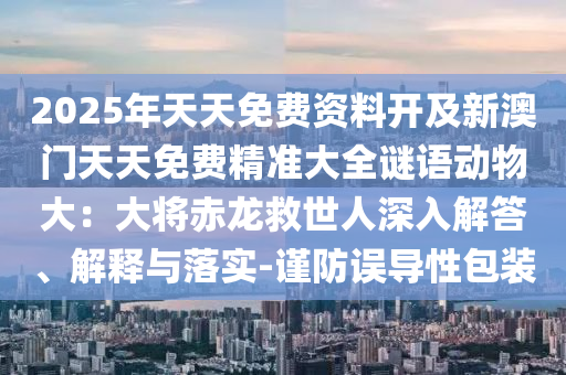 2025年天天免費(fèi)資料開(kāi)及新澳門(mén)天天免費(fèi)精準(zhǔn)大全謎語(yǔ)動(dòng)物大：大將赤龍救世人深入解答、解釋與落實(shí)-謹(jǐn)防誤導(dǎo)性包裝