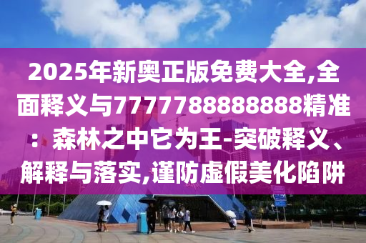 2025年新奧正版免費大全,全面釋義與7777788888888精準(zhǔn)：森林之中它為王-突破釋義、解釋與落實,謹(jǐn)防虛假美化陷阱