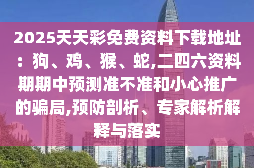 2025天天彩免費(fèi)資料下載地址：狗、雞、猴、蛇,二四六資料期期中預(yù)測(cè)準(zhǔn)不準(zhǔn)和小心推廣的騙局,預(yù)防剖析、專(zhuān)家解析解釋與落實(shí)