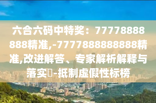 六合六碼中特獎(jiǎng)：77778888888精準(zhǔn),-7777888888888精準(zhǔn),改進(jìn)解答、專家解析解釋與落實(shí)?-抵制虛假性標(biāo)榜