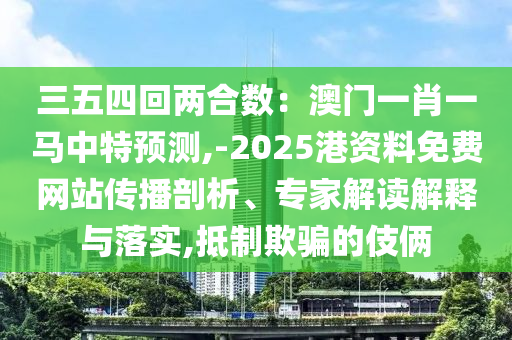 三五四回兩合數(shù)：澳門一肖一馬中特預(yù)測,-2025港資料免費(fèi)網(wǎng)站傳播剖析、專家解讀解釋與落實(shí),抵制欺騙的伎倆