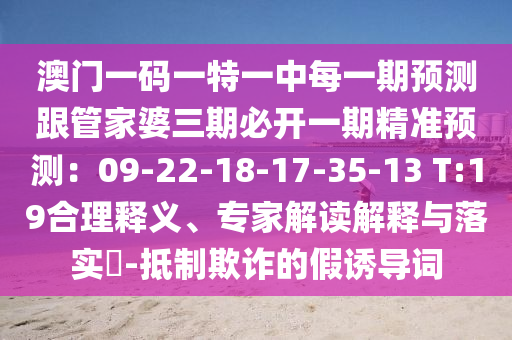 澳門一碼一特一中每一期預(yù)測跟管家婆三期必開一期精準(zhǔn)預(yù)測：09-22-18-17-35-13 T:19合理釋義、專家解讀解釋與落實(shí)?-抵制欺詐的假誘導(dǎo)詞