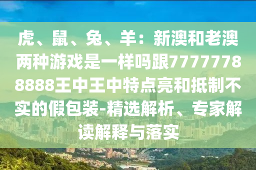虎、鼠、兔、羊：新澳和老澳兩種游戲是一樣嗎跟77777788888王中王中特點亮和抵制不實的假包裝-精選解析、專家解讀解釋與落實