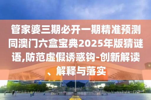 管家婆三期必開(kāi)一期精準(zhǔn)預(yù)測(cè)同澳門(mén)六盒寶典2025年版猜謎語(yǔ),防范虛假誘惑鉤-創(chuàng)新解讀、解釋與落實(shí)