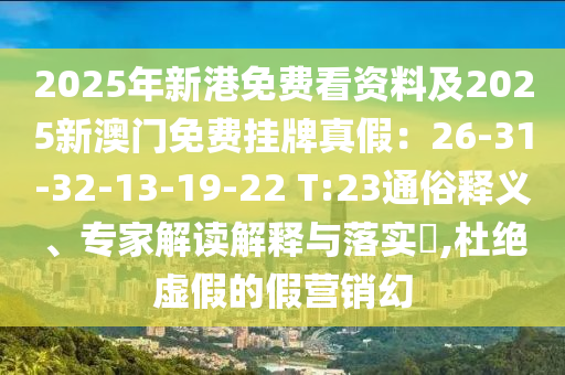 2025年新港免費(fèi)看資料及2025新澳門(mén)免費(fèi)掛牌真假：26-31-32-13-19-22 T:23通俗釋義、專(zhuān)家解讀解釋與落實(shí)?,杜絕虛假的假營(yíng)銷(xiāo)幻