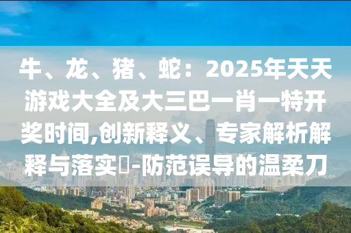 牛、龍、豬、蛇：2025年天天游戲大全及大三巴一肖一特開(kāi)獎(jiǎng)時(shí)間,創(chuàng)新釋義、專(zhuān)家解析解釋與落實(shí)?-防范誤導(dǎo)的溫柔刀
