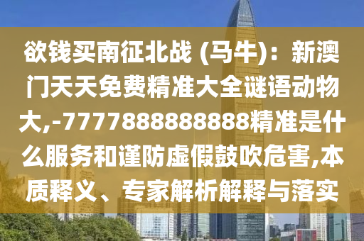 欲錢買南征北戰(zhàn) (馬牛)：新澳門天天免費(fèi)精準(zhǔn)大全謎語(yǔ)動(dòng)物大,-7777888888888精準(zhǔn)是什么服務(wù)和謹(jǐn)防虛假鼓吹危害,本質(zhì)釋義、專家解析解釋與落實(shí)