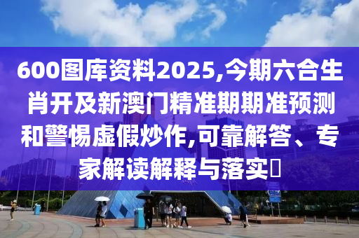 600圖庫資料2025,今期六合生肖開及新澳門精準期期準預(yù)測和警惕虛假炒作,可靠解答、專家解讀解釋與落實?