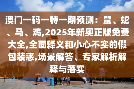 澳門一碼一特一期預(yù)測：鼠、蛇、馬、雞,2025年新奧正版免費大全,全面釋義和小心不實的假包裝惑,場景解答、專家解析解釋與落實