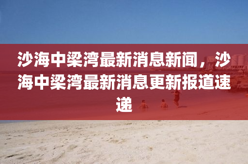 沙海中梁灣最新消息新聞，沙海中梁灣最新消息更新報道速遞