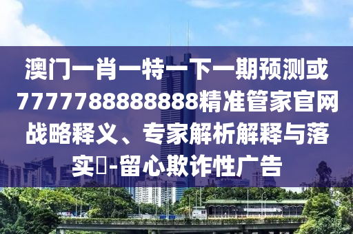 澳門一肖一特一下一期預(yù)測或7777788888888精準管家官網(wǎng)戰(zhàn)略釋義、專家解析解釋與落實?-留心欺詐性廣告