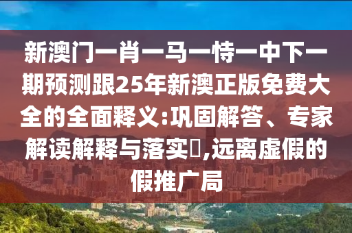 新澳門一肖一馬一恃一中下一期預(yù)測跟25年新澳正版免費大全的全面釋義:鞏固解答、專家解讀解釋與落實?,遠離虛假的假推廣局