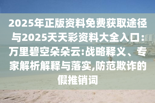 2025年正版資料免費獲取途徑與2025天天彩資料大全入口：萬里碧空朵朵云:戰(zhàn)略釋義、專家解析解釋與落實,防范欺詐的假推銷詞